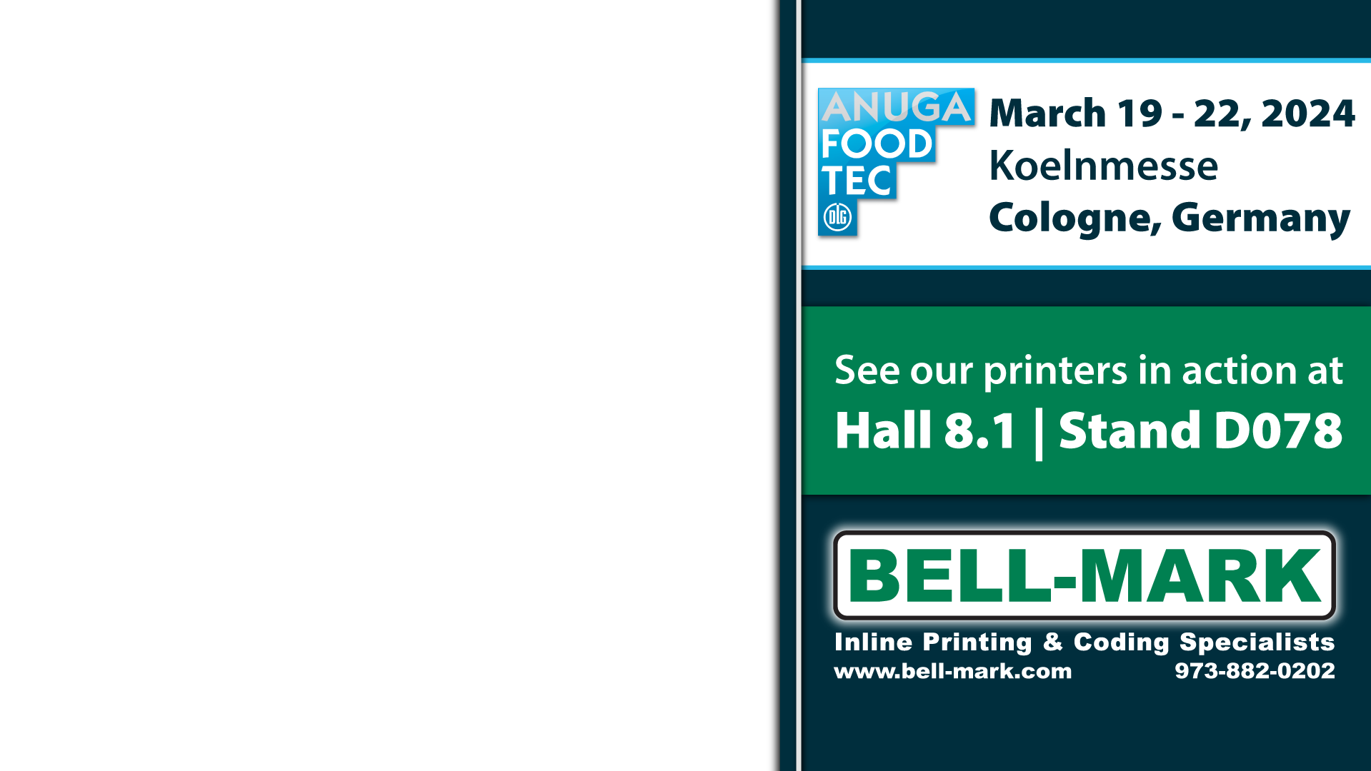 Anuga Food Tec | March 19 - 22, 2024 | Koelnmesse | Cologne, Germany | See our printers in action at Hall 8.1 - Stand D078 |
										BELL-MARK Inline Printing & Coding Specialists | www.bell-mark.com - 973-882-0202